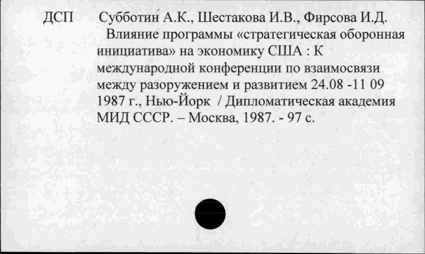 ﻿ДСП	Субботин А.К., Шестакова И.В., Фирсова И.Д.
Влияние программы «стратегическая оборонная инициатива» на экономику США : К международной конференции по взаимосвязи между разоружением и развитием 24.08 -11 09 1987 г., Нью-Йорк / Дипломатическая академия МИД СССР. - Москва, 1987. - 97 с.